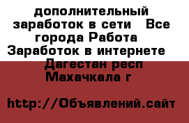 дополнительный заработок в сети - Все города Работа » Заработок в интернете   . Дагестан респ.,Махачкала г.